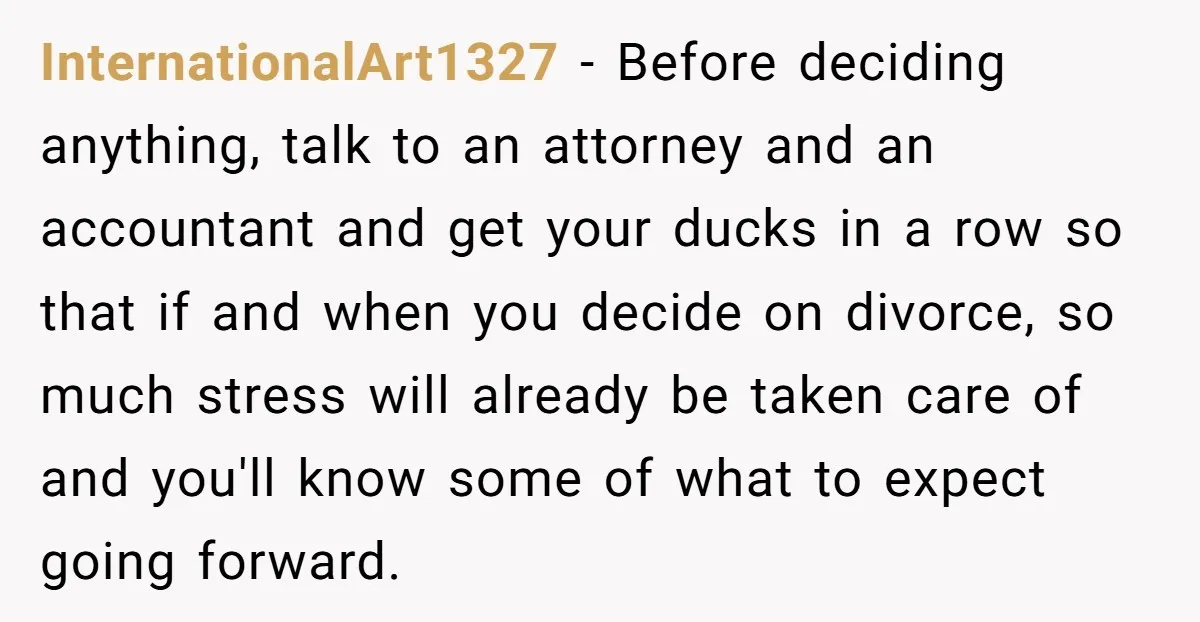 InternationalArt1327 − Before deciding anything, talk to an attorney and an accountant and get your ducks in a row so that if and when you decide on divorce, so much...