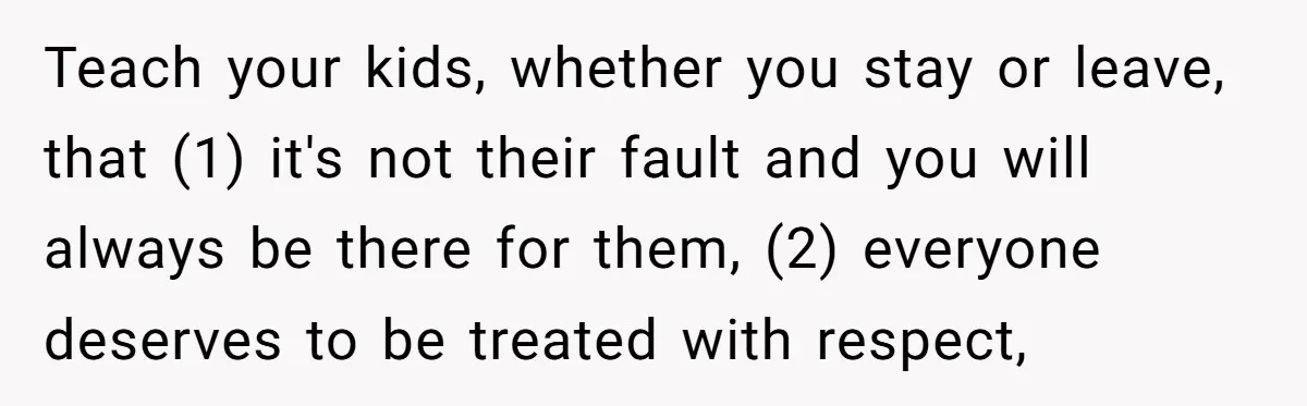 Teach your kids, whether you stay or leave, that (1) it's not their fault and you will always be there for them, (2) everyone deserves to be treated with respect,