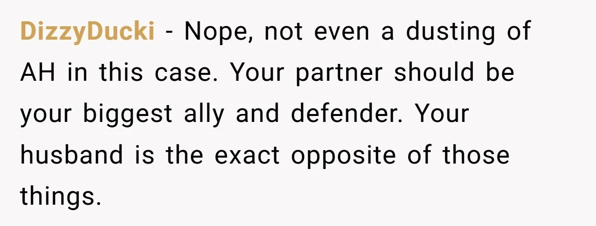 DizzyDucki − Nope, not even a dusting of AH in this case. Your partner should be your biggest ally and defender. Your husband is the exact opposite of those things.
