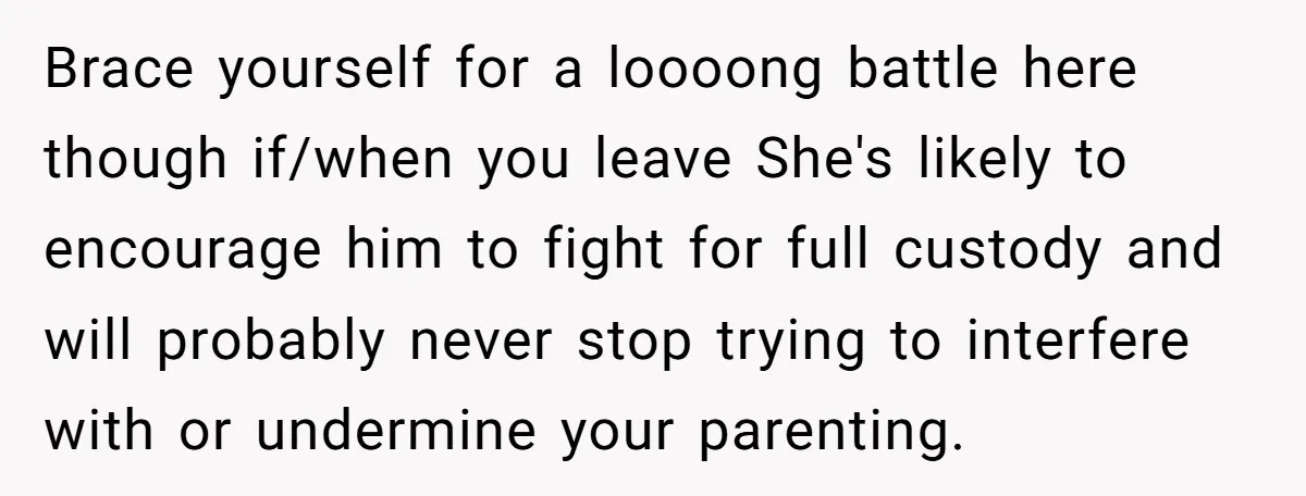 Brace yourself for a loooong battle here though if/when you leave She's likely to encourage him to fight for full custody and will probably never stop trying to interfere with...