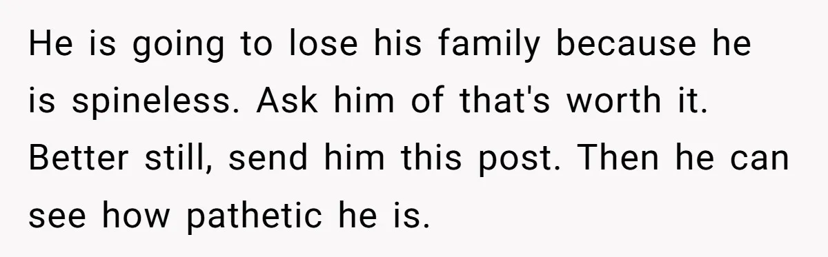 He is going to lose his family because he is spineless. Ask him of that's worth it. Better still, send him this post. Then he can see how pathetic he...