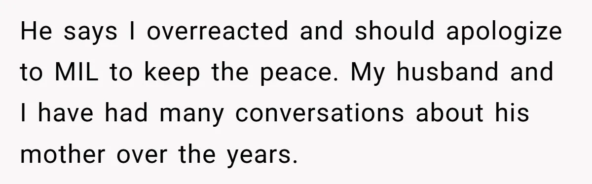 He says I overreacted and should apologize to MIL to keep the peace. My husband and I have had many conversations about his mother over the years.