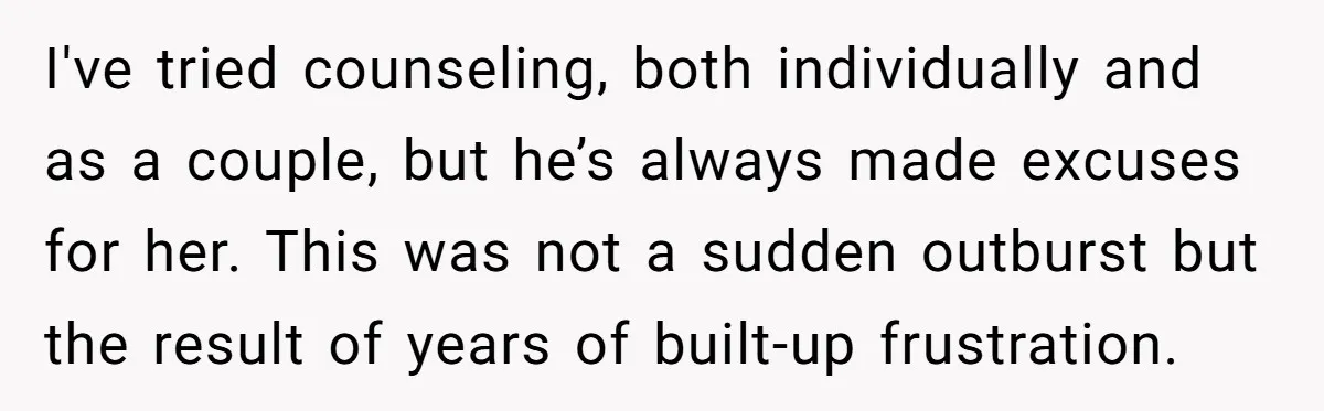 I've tried counseling, both individually and as a couple, but he’s always made excuses for her. This was not a sudden outburst but the result of years of built-up frustration.