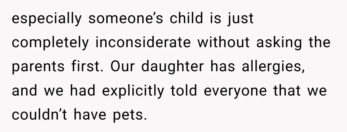 especially someone’s child is just completely inconsiderate without asking the parents first. Our daughter has allergies, and we had explicitly told everyone that we couldn’t have pets.