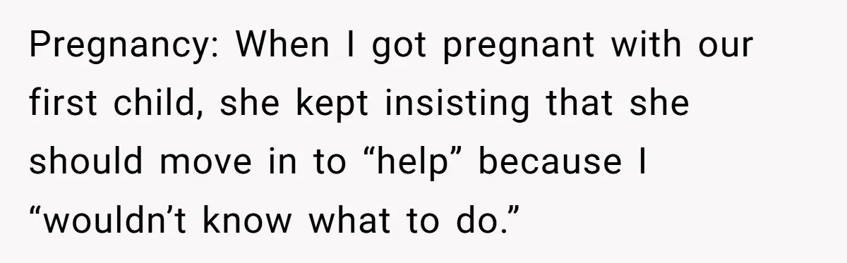 Pregnancy: When I got pregnant with our first child, she kept insisting that she should move in to “help” because I “wouldn’t know what to do.”