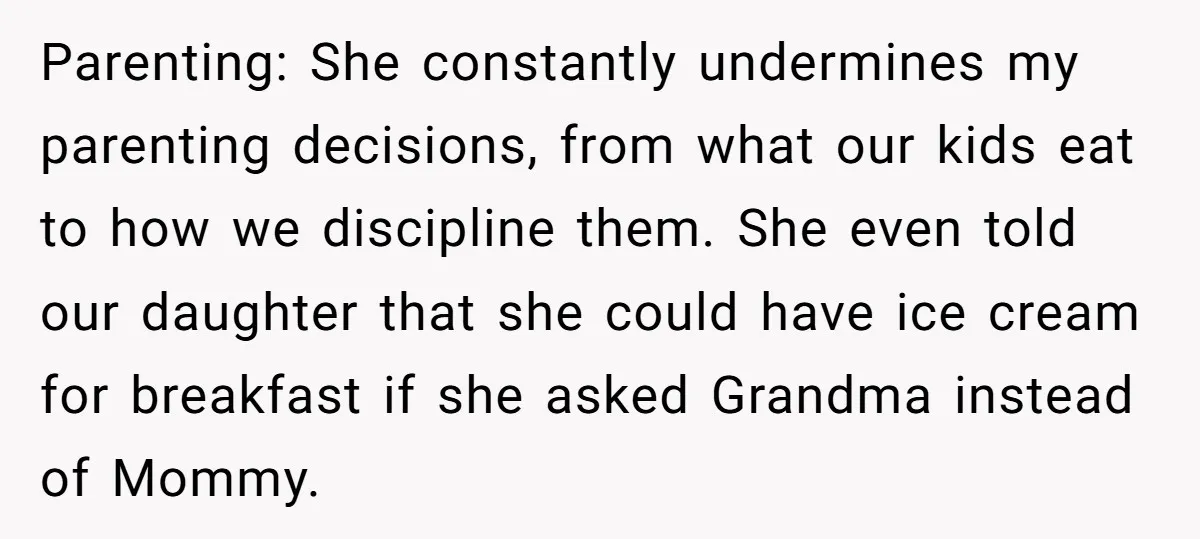 Parenting: She constantly undermines my parenting decisions, from what our kids eat to how we discipline them. She even told our daughter that she could have ice cream for breakfast...