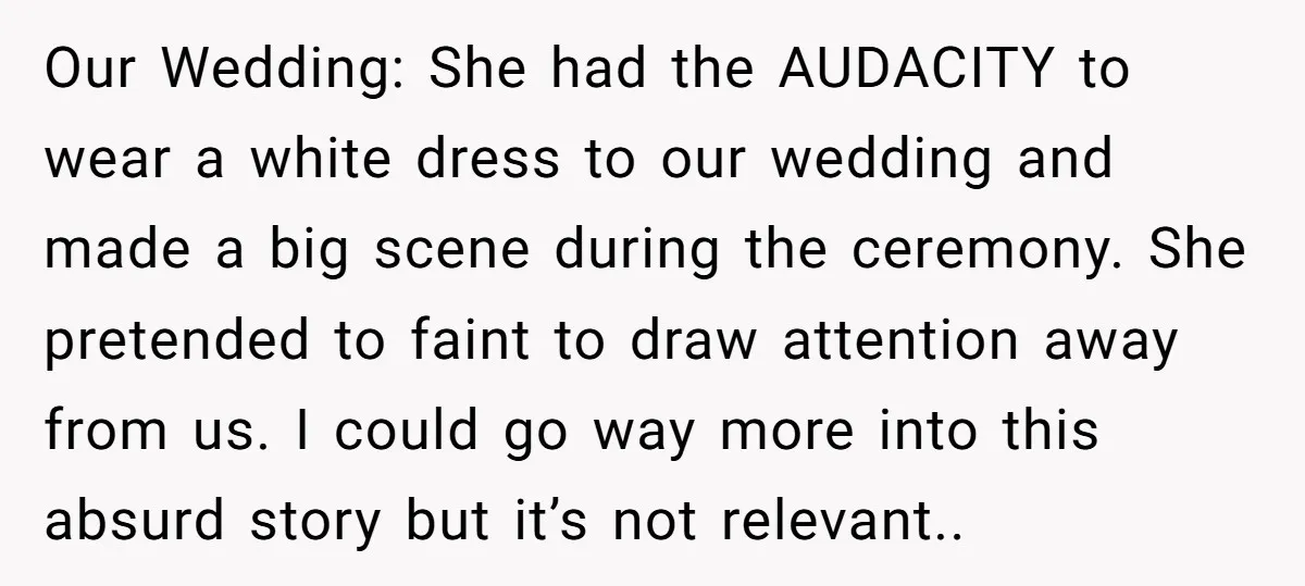 Our Wedding: She had the AUDACITY to wear a white dress to our wedding and made a big scene during the ceremony. She pretended to faint to draw attention away...