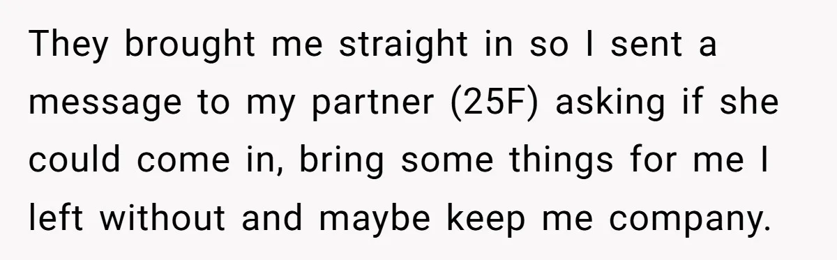 They brought me straight in so I sent a message to my partner (25F) asking if she could come in, bring some things for me I left without and maybe...