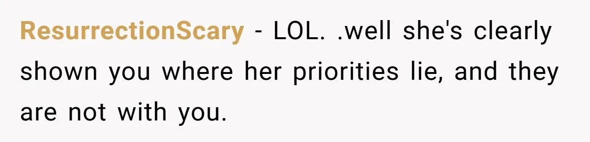ResurrectionScary − LOL. .well she's clearly shown you where her priorities lie, and they are not with you.