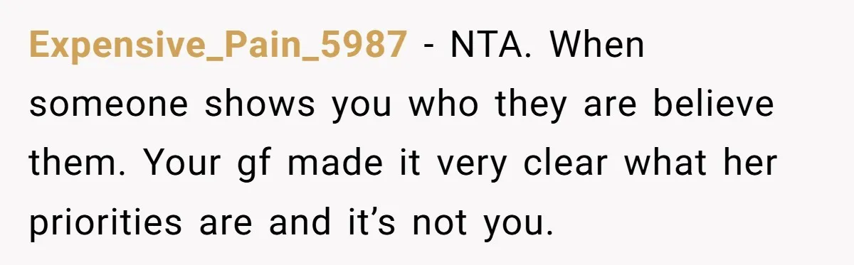 Expensive_Pain_5987 − NTA. When someone shows you who they are believe them. Your gf made it very clear what her priorities are and it’s not you.