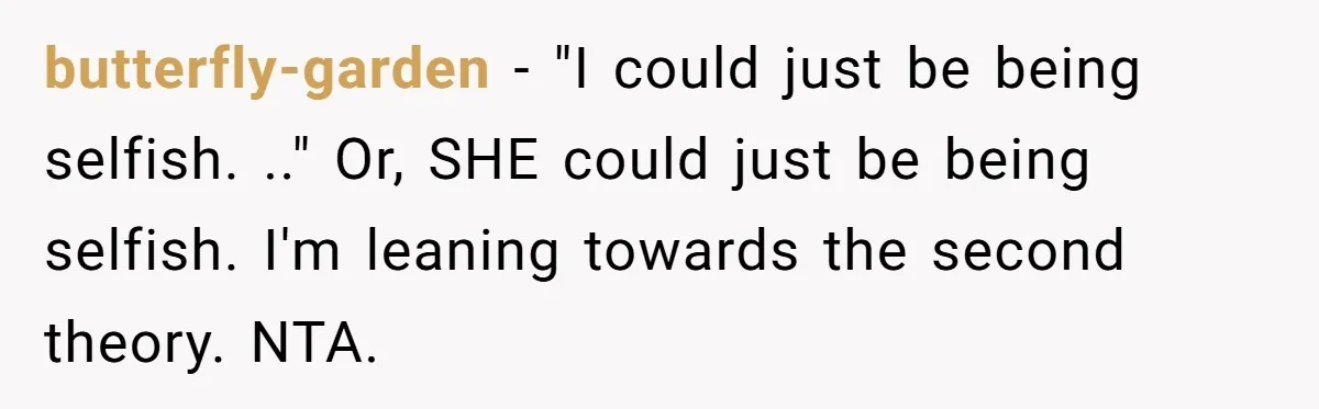 butterfly-garden − "I could just be being selfish. .." Or, SHE could just be being selfish. I'm leaning towards the second theory. NTA.