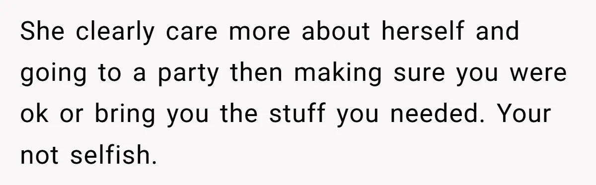 She clearly care more about herself and going to a party then making sure you were ok or bring you the stuff you needed. Your not selfish.