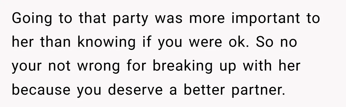 Going to that party was more important to her than knowing if you were ok. So no your not wrong for breaking up with her because you deserve a better...