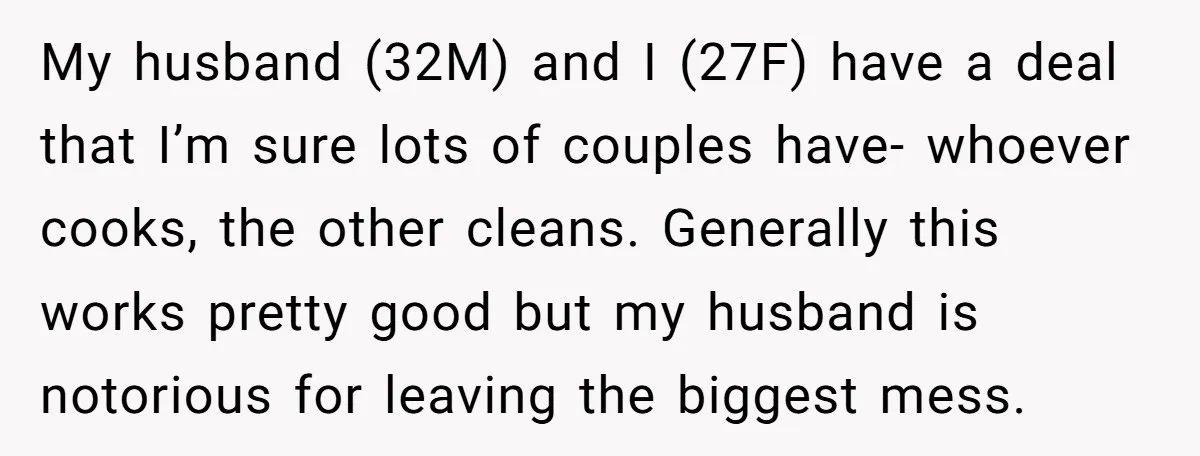 My husband (32M) and I (27F) have a deal that I’m sure lots of couples have- whoever cooks, the other cleans. Generally this works pretty good but my husband is...