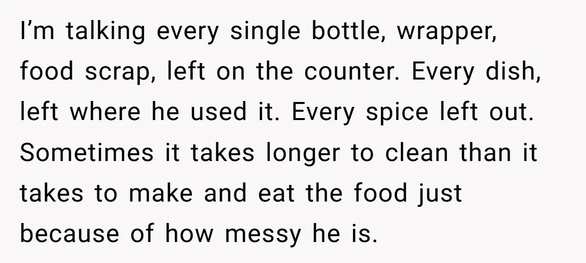 I’m talking every single bottle, wrapper, food scrap, left on the counter. Every dish, left where he used it. Every spice left out. Sometimes it takes longer to clean than...