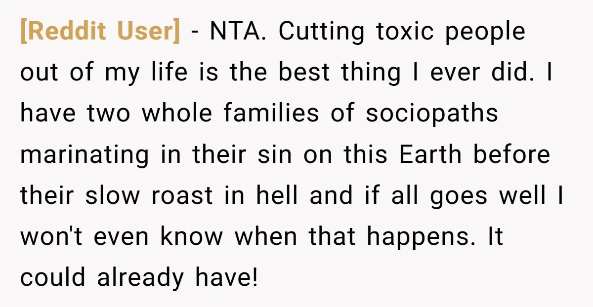 [Reddit User] − NTA. Cutting toxic people out of my life is the best thing I ever did. I have two whole families of sociopaths marinating in their sin on...