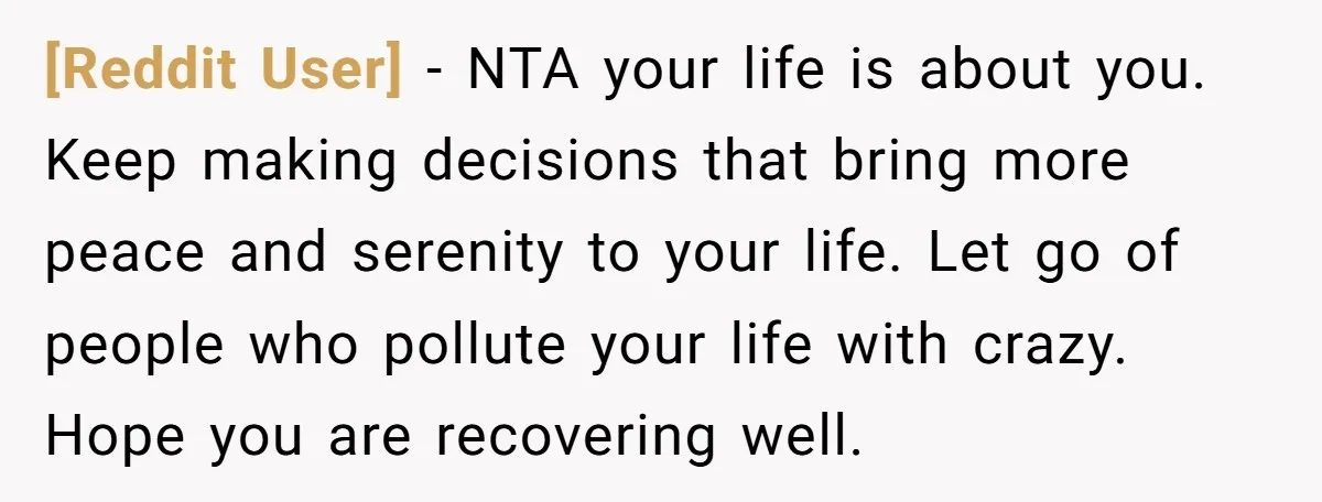 [Reddit User] − NTA your life is about you. Keep making decisions that bring more peace and serenity to your life. Let go of people who pollute your life with...