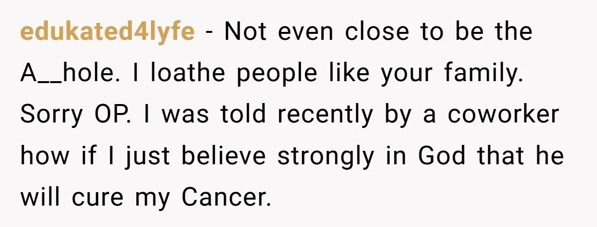 edukated4lyfe − Not even close to be the A__hole. I loathe people like your family. Sorry OP. I was told recently by a coworker how if I just believe strongly...