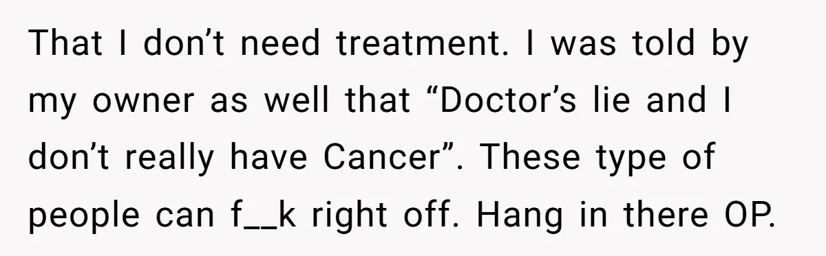 That I don’t need treatment. I was told by my owner as well that “Doctor’s lie and I don’t really have Cancer”. These type of people can f__k right off....