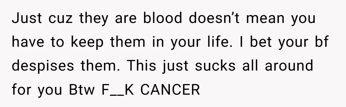 Just cuz they are blood doesn’t mean you have to keep them in your life. I bet your bf despises them. This just sucks all around for you Btw F__K...