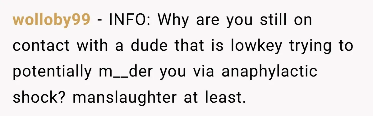 wolloby99 − INFO: Why are you still on contact with a dude that is lowkey trying to potentially m__der you via anaphylactic shock? manslaughter at least.