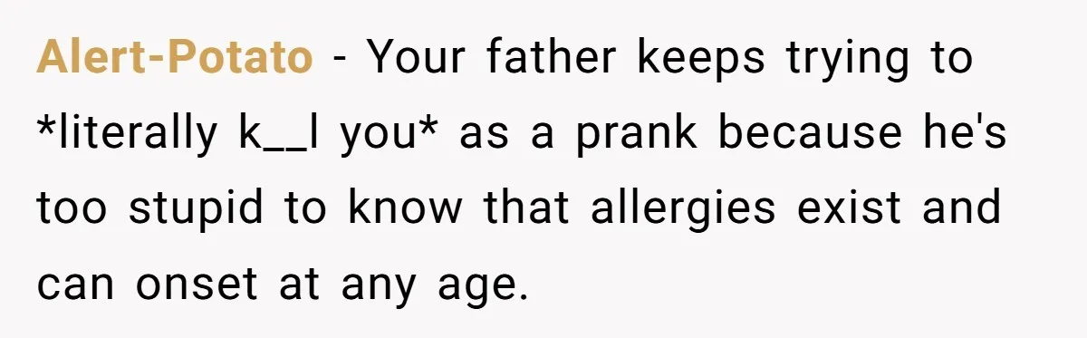 Alert-Potato − Your father keeps trying to *literally k__l you* as a prank because he's too stupid to know that allergies exist and can onset at any age.