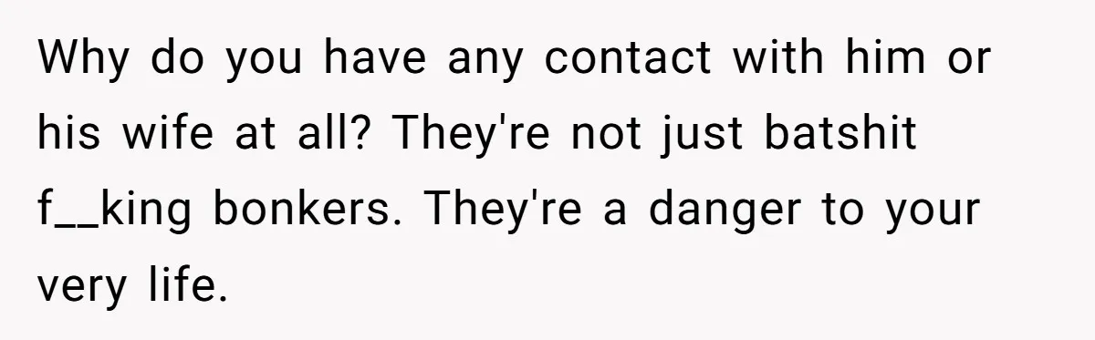 Why do you have any contact with him or his wife at all? They're not just batshit f__king bonkers. They're a danger to your very life.
