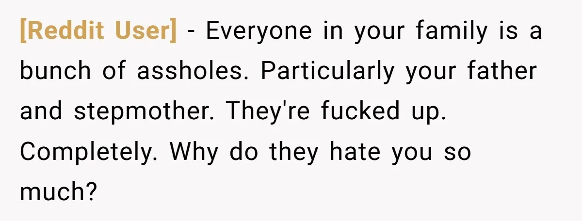 [Reddit User] − Everyone in your family is a bunch of assholes. Particularly your father and stepmother. They're fucked up. Completely. Why do they hate you so much?