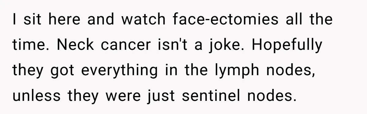 I sit here and watch face-ectomies all the time. Neck cancer isn't a joke. Hopefully they got everything in the lymph nodes, unless they were just sentinel nodes.
