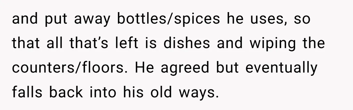 and put away bottles/spices he uses, so that all that’s left is dishes and wiping the counters/floors. He agreed but eventually falls back into his old ways.