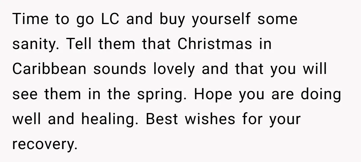 Time to go LC and buy yourself some sanity. Tell them that Christmas in Caribbean sounds lovely and that you will see them in the spring. Hope you are doing...
