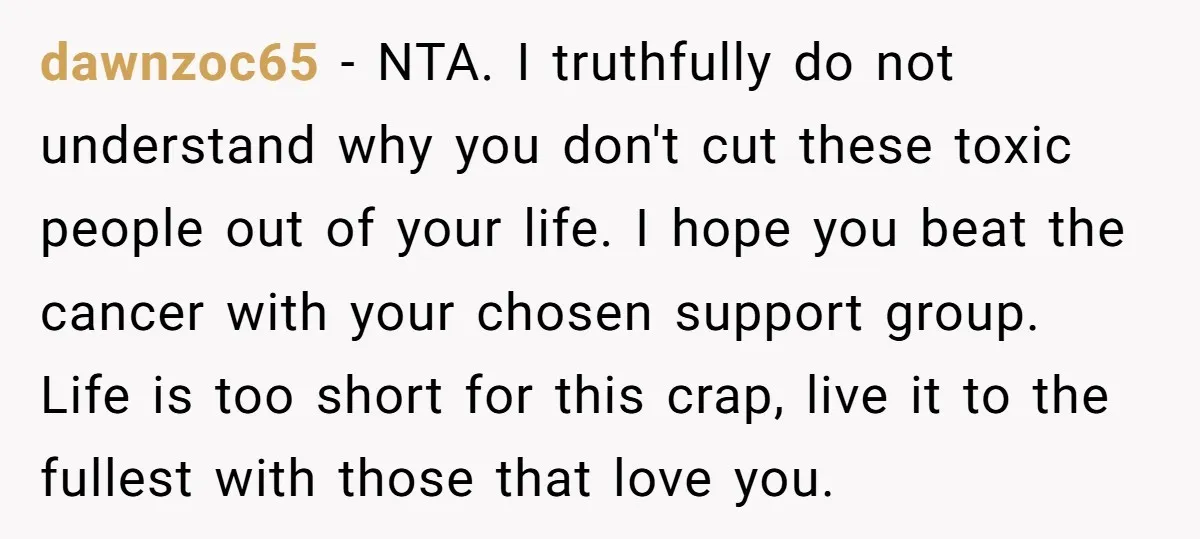 dawnzoc65 − NTA. I truthfully do not understand why you don't cut these toxic people out of your life. I hope you beat the cancer with your chosen support group....