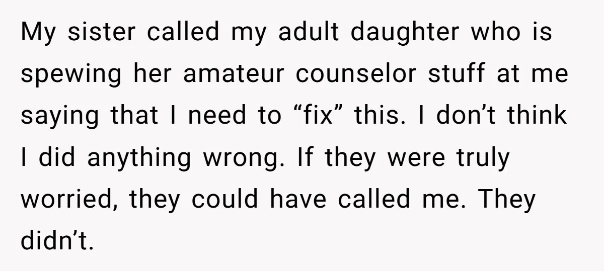 My sister called my adult daughter who is spewing her amateur counselor stuff at me saying that I need to “fix” this. I don’t think I did anything wrong. If...