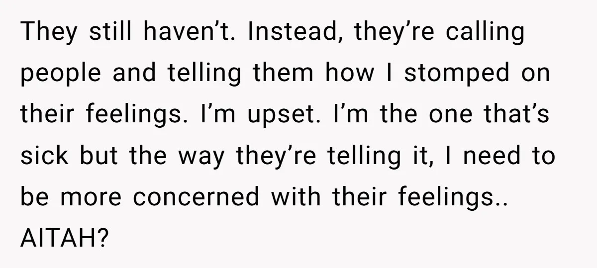 They still haven’t. Instead, they’re calling people and telling them how I stomped on their feelings. I’m upset. I’m the one that’s sick but the way they’re telling it, I...