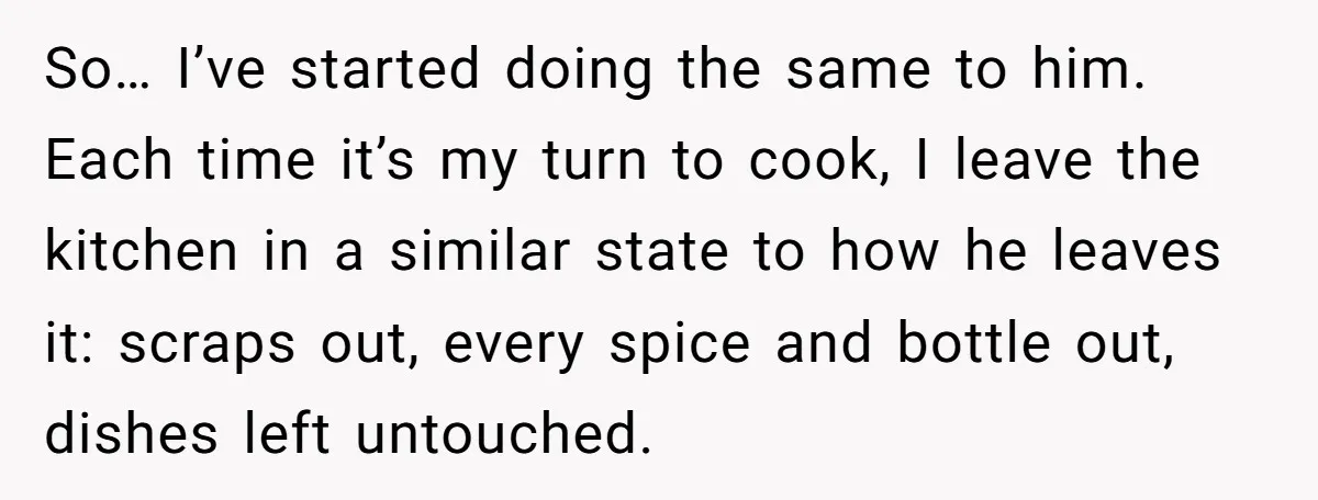 So… I’ve started doing the same to him. Each time it’s my turn to cook, I leave the kitchen in a similar state to how he leaves it: scraps out,...