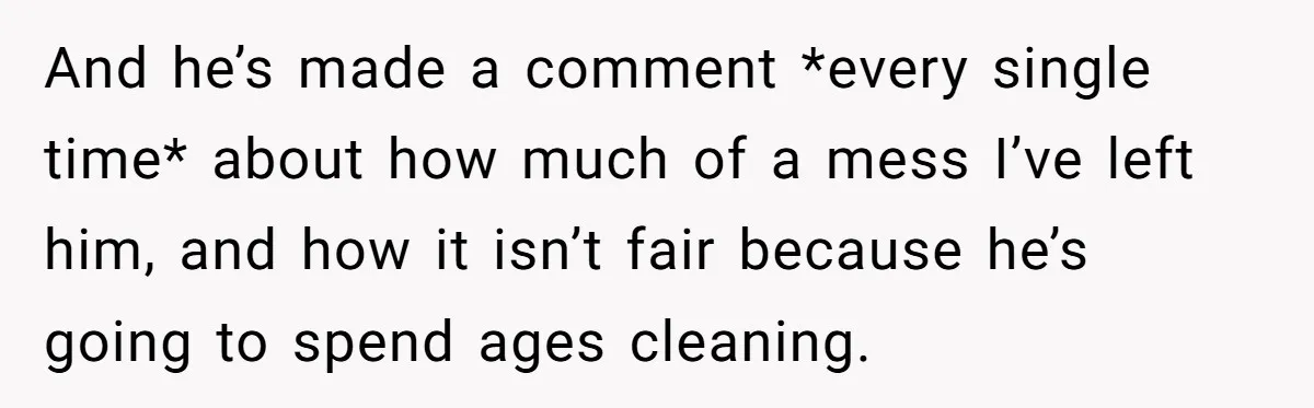 And he’s made a comment *every single time* about how much of a mess I’ve left him, and how it isn’t fair because he’s going to spend ages cleaning.