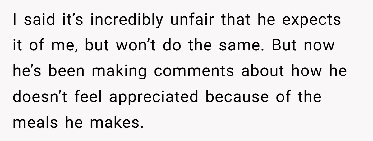 I said it’s incredibly unfair that he expects it of me, but won’t do the same. But now he’s been making comments about how he doesn’t feel appreciated because of...