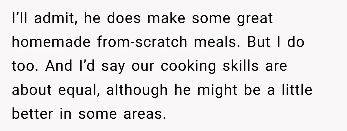 I’ll admit, he does make some great homemade from-scratch meals. But I do too. And I’d say our cooking skills are about equal, although he might be a little better...