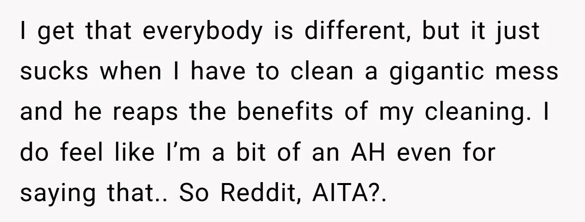 I get that everybody is different, but it just sucks when I have to clean a gigantic mess and he reaps the benefits of my cleaning. I do feel like...