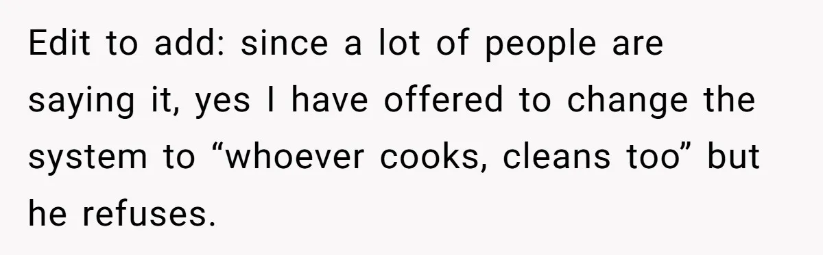 Edit to add: since a lot of people are saying it, yes I have offered to change the system to “whoever cooks, cleans too” but he refuses.