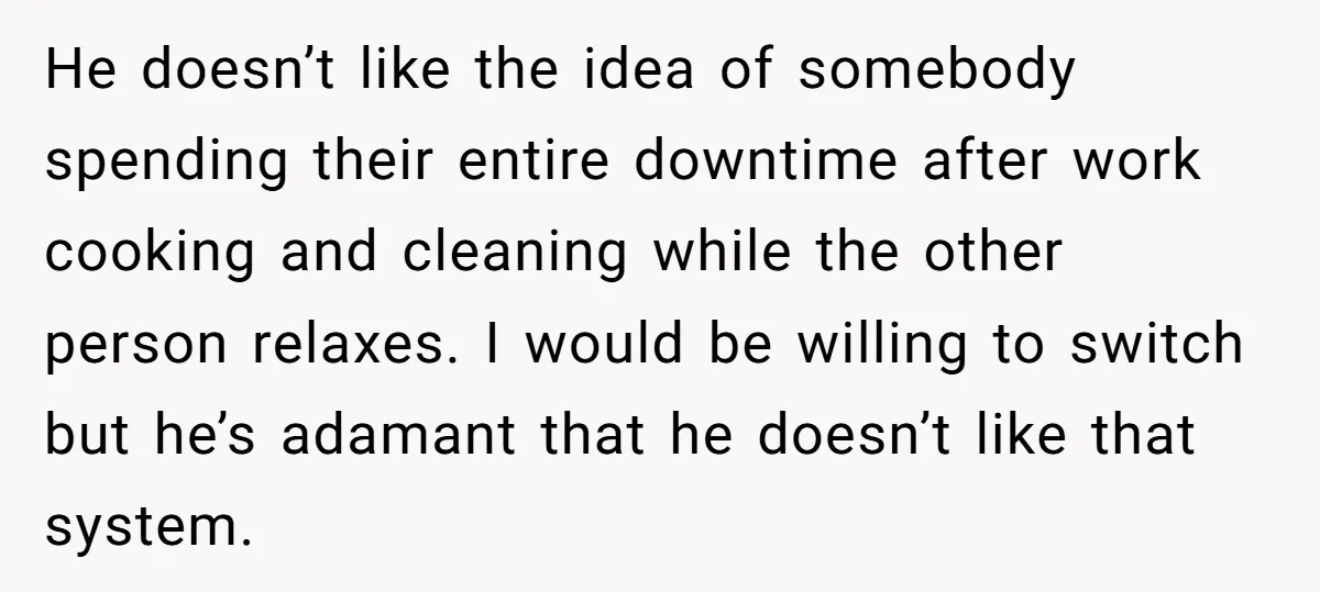 He doesn’t like the idea of somebody spending their entire downtime after work cooking and cleaning while the other person relaxes. I would be willing to switch but he’s adamant...