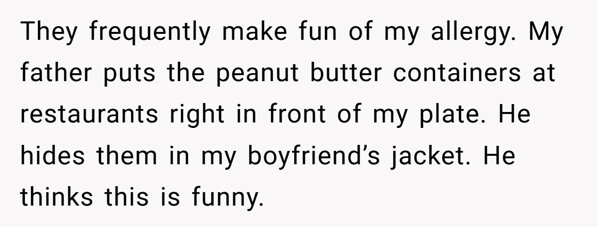 They frequently make fun of my allergy. My father puts the peanut butter containers at restaurants right in front of my plate. He hides them in my boyfriend’s jacket. He...