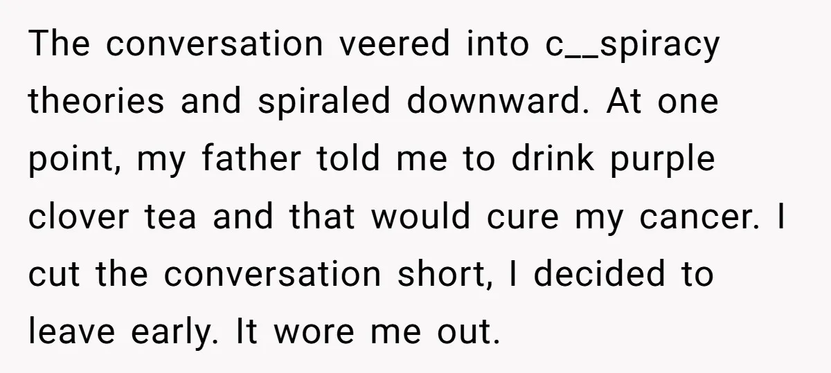 The conversation veered into c__spiracy theories and spiraled downward. At one point, my father told me to drink purple clover tea and that would cure my cancer. I cut the...