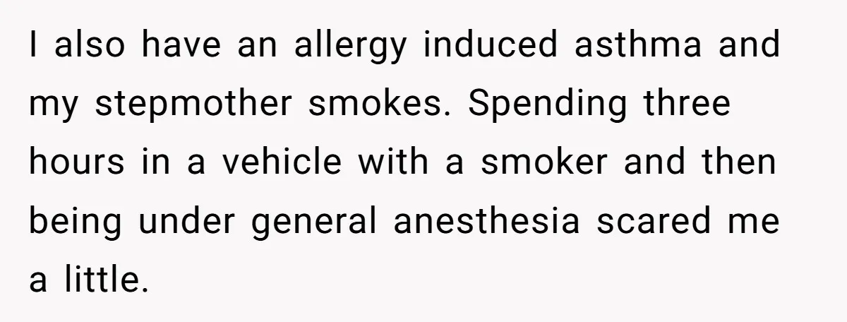 I also have an allergy induced asthma and my stepmother smokes. Spending three hours in a vehicle with a smoker and then being under general anesthesia scared me a little.