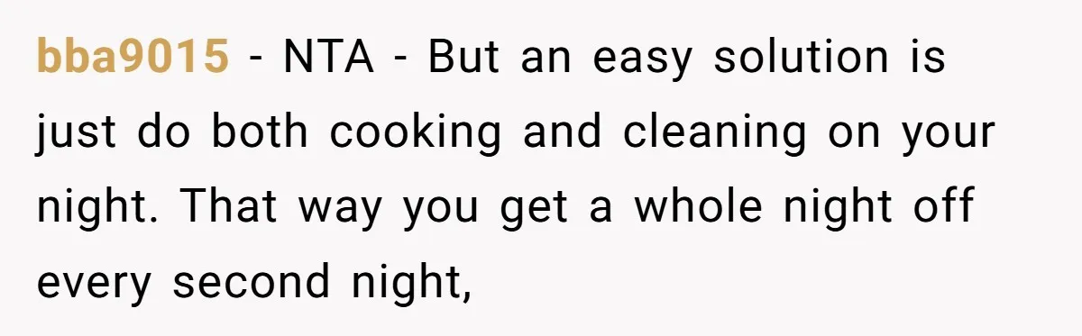 bba9015 − NTA - But an easy solution is just do both cooking and cleaning on your night. That way you get a whole night off every second night,