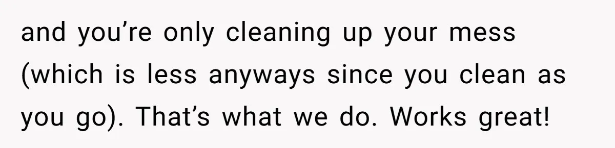 and you’re only cleaning up your mess (which is less anyways since you clean as you go). That’s what we do. Works great!