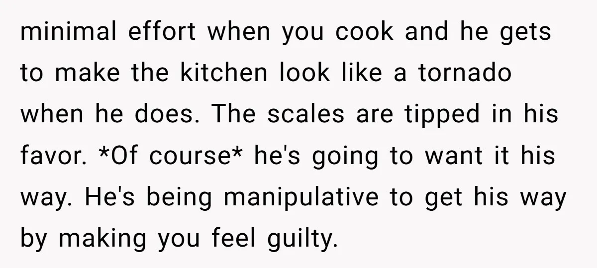 minimal effort when you cook and he gets to make the kitchen look like a tornado when he does. The scales are tipped in his favor. *Of course* he's going...