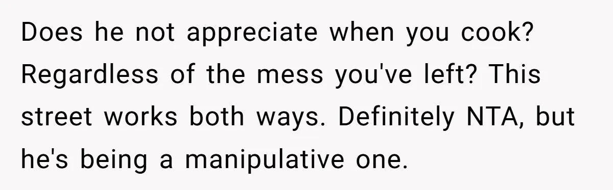 Does he not appreciate when you cook? Regardless of the mess you've left? This street works both ways. Definitely NTA, but he's being a manipulative one.