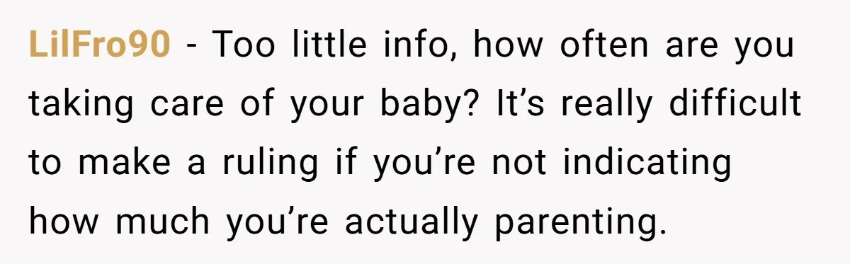 LilFro90 − Too little info, how often are you taking care of your baby? It’s really difficult to make a ruling if you’re not indicating how much you’re actually parenting.