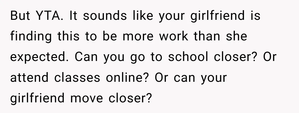But YTA. It sounds like your girlfriend is finding this to be more work than she expected. Can you go to school closer? Or attend classes online? Or can your...